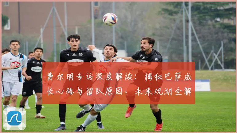费尔明专访深度解读:揭秘巴萨成长心路与留队原因,未来规划全解析