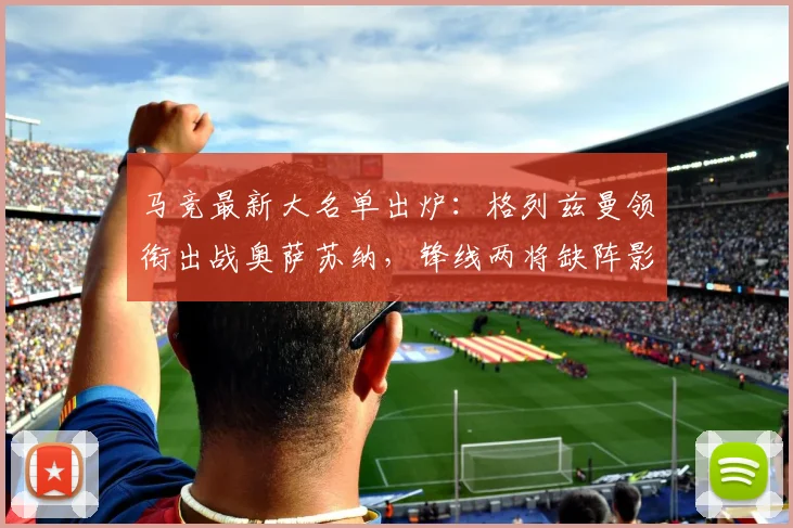 马竞最新大名单出炉：格列兹曼领衔出战奥萨苏纳，锋线两将缺阵影响几何？