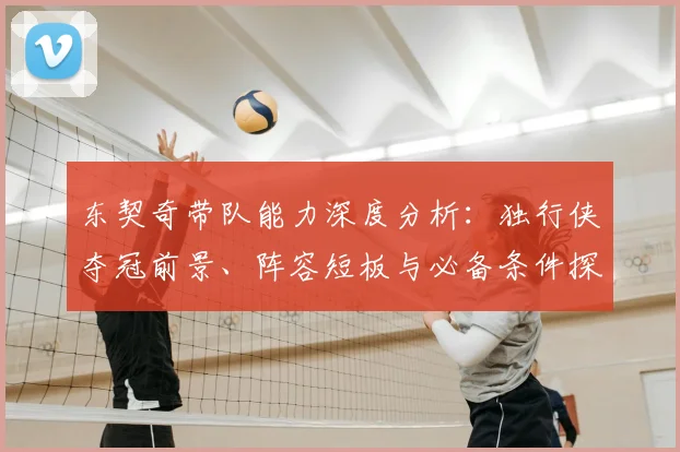 东契奇带队能力深度分析:独行侠夺冠前景、阵容短板与必备条件探讨