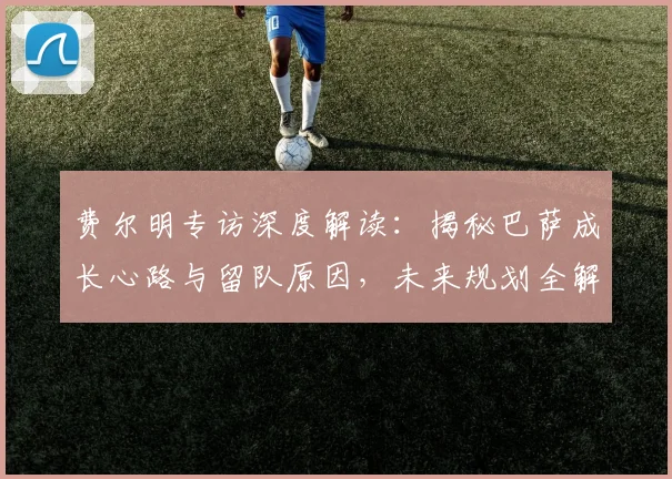 费尔明专访深度解读：揭秘巴萨成长心路与留队原因，未来规划全解析