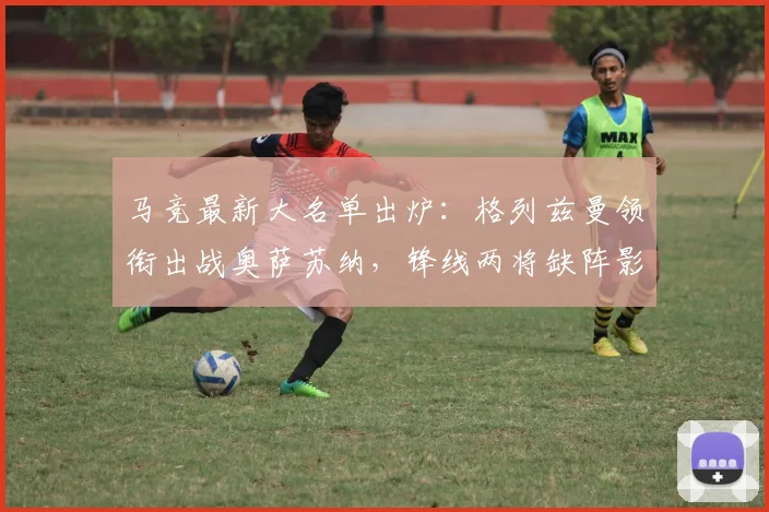 马竞最新大名单出炉:格列兹曼领衔出战奥萨苏纳,锋线两将缺阵影响几何?