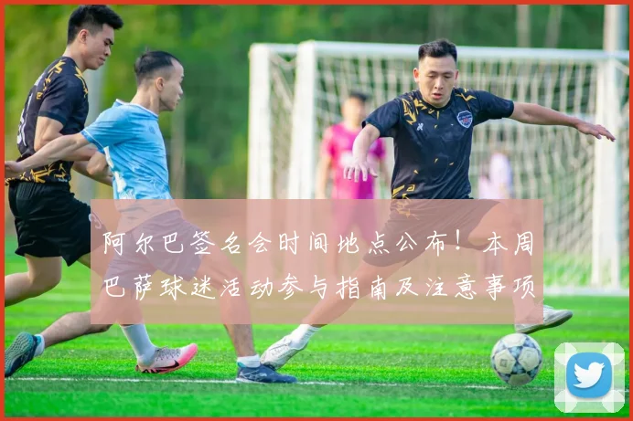 阿尔巴签名会时间地点公布!本周巴萨球迷活动参与指南及注意事项