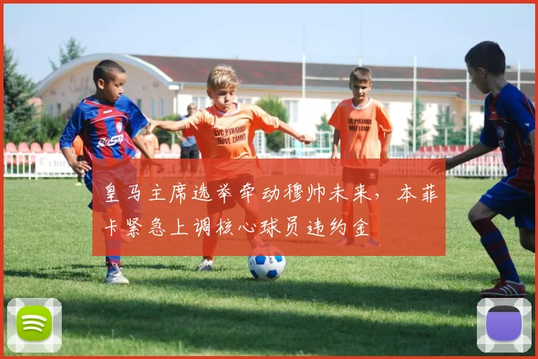 皇马主席选举牵动穆帅未来，本菲卡紧急上调核心球员违约金